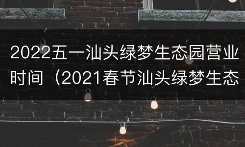 2022五一汕头绿梦生态园营业时间（2021春节汕头绿梦生态园）