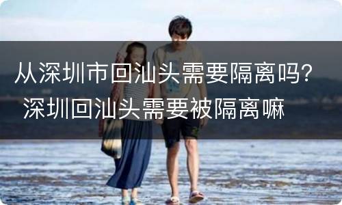 从深圳市回汕头需要隔离吗？ 深圳回汕头需要被隔离嘛