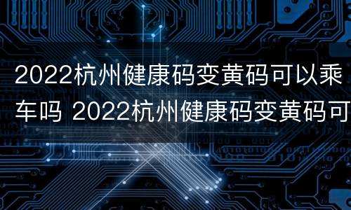 2022杭州健康码变黄码可以乘车吗 2022杭州健康码变黄码可以乘车吗现在