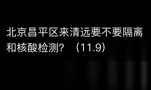 北京昌平区来清远要不要隔离和核酸检测？（11.9）