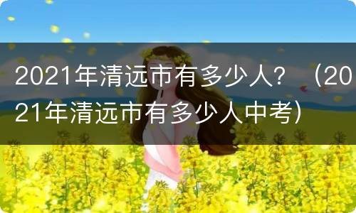 2021年清远市有多少人？（2021年清远市有多少人中考）