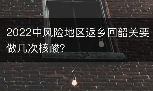 2022中风险地区返乡回韶关要做几次核酸？