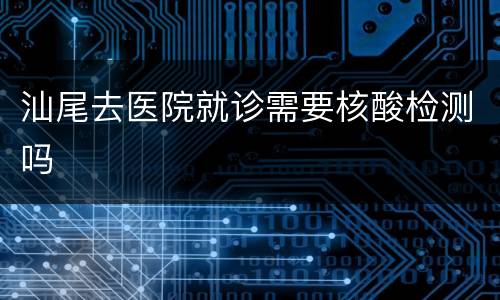 汕尾去医院就诊需要核酸检测吗