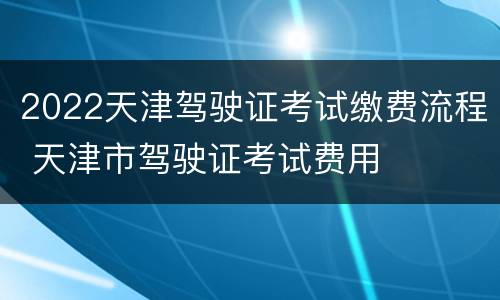 2022天津驾驶证考试缴费流程 天津市驾驶证考试费用