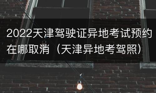 2022天津驾驶证异地考试预约在哪取消（天津异地考驾照）