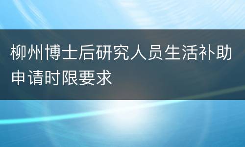 柳州博士后研究人员生活补助申请时限要求