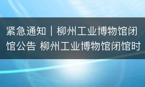 紧急通知｜柳州工业博物馆闭馆公告 柳州工业博物馆闭馆时间