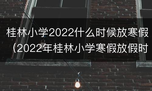 桂林小学2022什么时候放寒假（2022年桂林小学寒假放假时间）