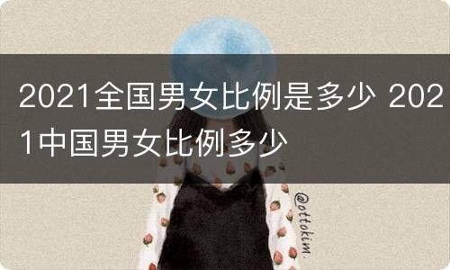 2021全国男女比例是多少 2021中国男女比例多少
