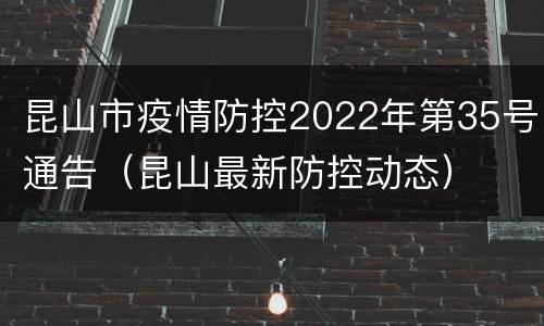 昆山市疫情防控2022年第35号通告（昆山最新防控动态）