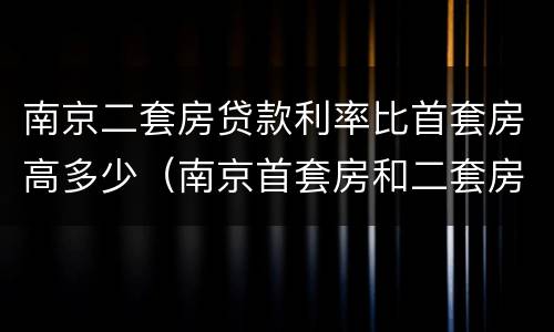南京二套房贷款利率比首套房高多少（南京首套房和二套房的贷款利率是多少）