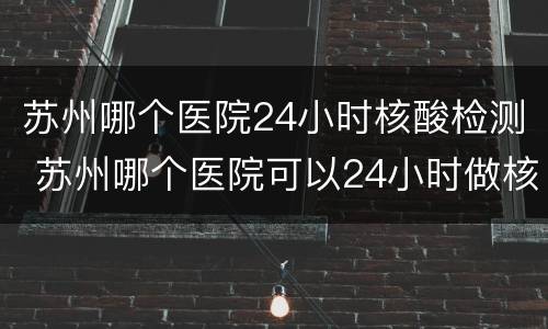 苏州哪个医院24小时核酸检测 苏州哪个医院可以24小时做核酸检测