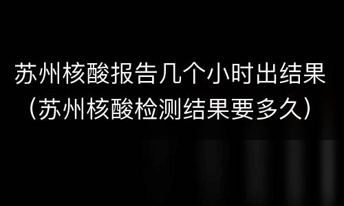 苏州核酸报告几个小时出结果（苏州核酸检测结果要多久）