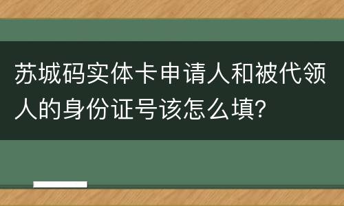 苏城码实体卡申请人和被代领人的身份证号该怎么填？