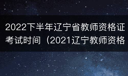 2022下半年辽宁省教师资格证考试时间（2021辽宁教师资格证考试上半年时间）