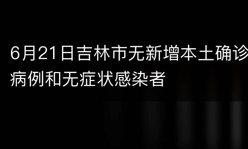 6月21日吉林市无新增本土确诊病例和无症状感染者