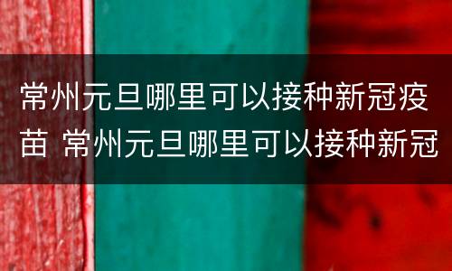 常州元旦哪里可以接种新冠疫苗 常州元旦哪里可以接种新冠疫苗第三针