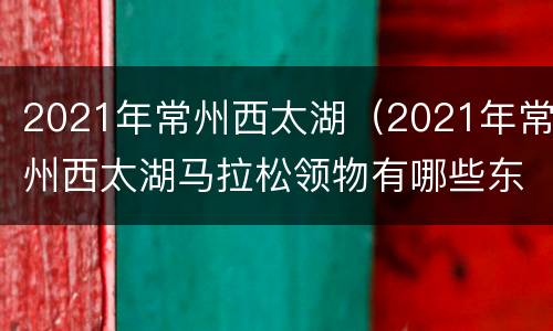 2021年常州西太湖（2021年常州西太湖马拉松领物有哪些东西）