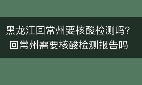 黑龙江回常州要核酸检测吗？ 回常州需要核酸检测报告吗