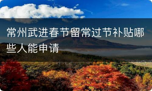 常州武进春节留常过节补贴哪些人能申请