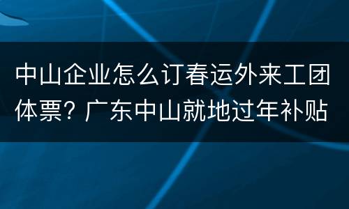 中山企业怎么订春运外来工团体票? 广东中山就地过年补贴政策