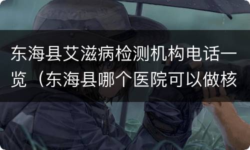 东海县艾滋病检测机构电话一览（东海县哪个医院可以做核酸）