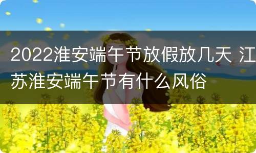 2022淮安端午节放假放几天 江苏淮安端午节有什么风俗