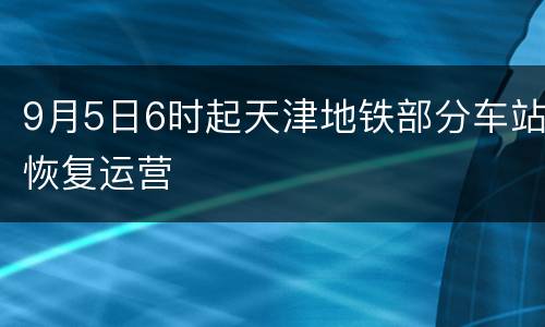 9月5日6时起天津地铁部分车站恢复运营