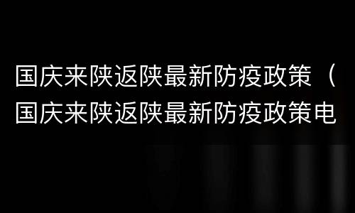 国庆来陕返陕最新防疫政策（国庆来陕返陕最新防疫政策电话）