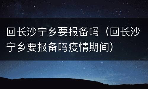 回长沙宁乡要报备吗（回长沙宁乡要报备吗疫情期间）