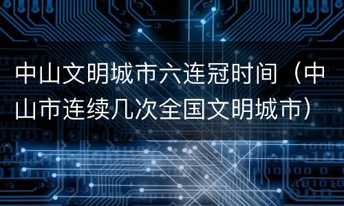 中山文明城市六连冠时间（中山市连续几次全国文明城市）