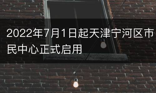 2022年7月1日起天津宁河区市民中心正式启用