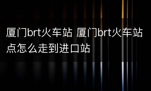 厦门brt火车站 厦门brt火车站点怎么走到进口站