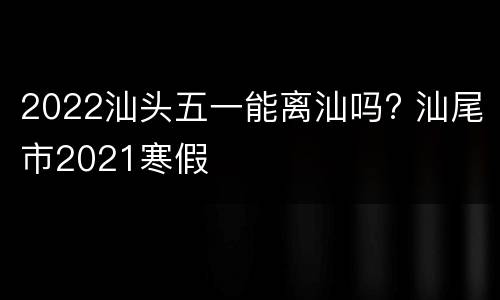2022汕头五一能离汕吗? 汕尾市2021寒假