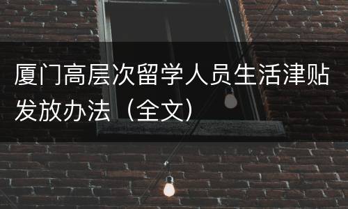 厦门高层次留学人员生活津贴发放办法（全文）