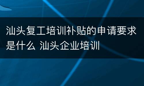 汕头复工培训补贴的申请要求是什么 汕头企业培训
