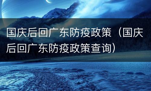 国庆后回广东防疫政策（国庆后回广东防疫政策查询）