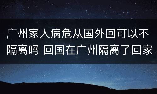 广州家人病危从国外回可以不隔离吗 回国在广州隔离了回家还要隔离吗