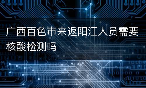 广西百色市来返阳江人员需要核酸检测吗