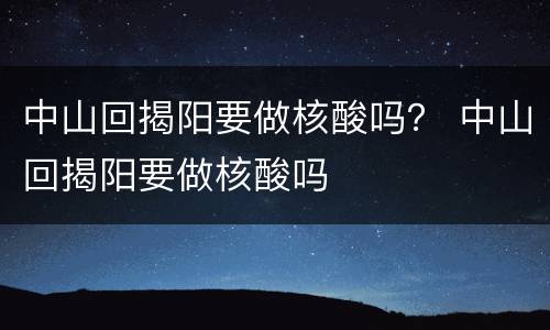 中山回揭阳要做核酸吗？ 中山回揭阳要做核酸吗