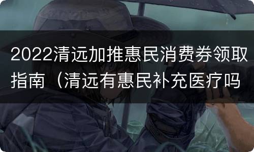2022清远加推惠民消费券领取指南（清远有惠民补充医疗吗）