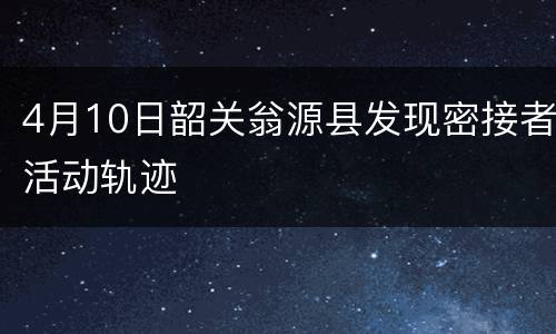 4月10日韶关翁源县发现密接者活动轨迹