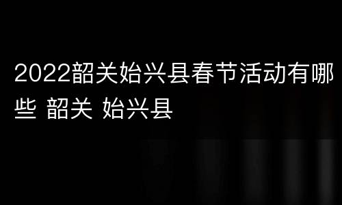 2022韶关始兴县春节活动有哪些 韶关 始兴县
