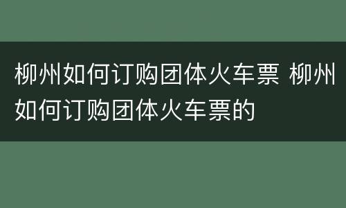 柳州如何订购团体火车票 柳州如何订购团体火车票的