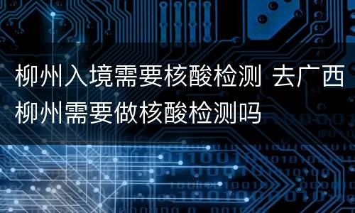 柳州入境需要核酸检测 去广西柳州需要做核酸检测吗