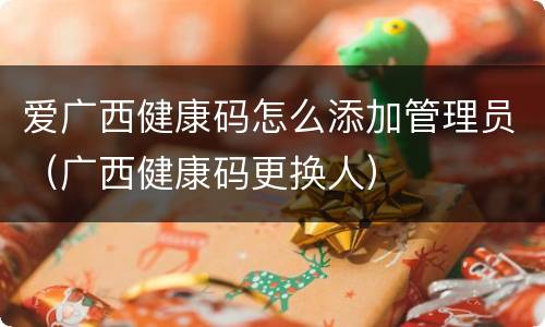 爱广西健康码怎么添加管理员（广西健康码更换人）