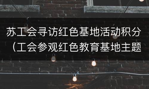 苏工会寻访红色基地活动积分（工会参观红色教育基地主题）