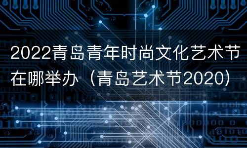 2022青岛青年时尚文化艺术节在哪举办（青岛艺术节2020）
