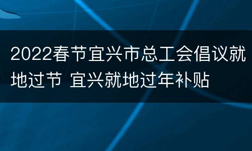 2022春节宜兴市总工会倡议就地过节 宜兴就地过年补贴