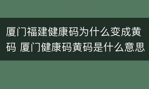 厦门福建健康码为什么变成黄码 厦门健康码黄码是什么意思